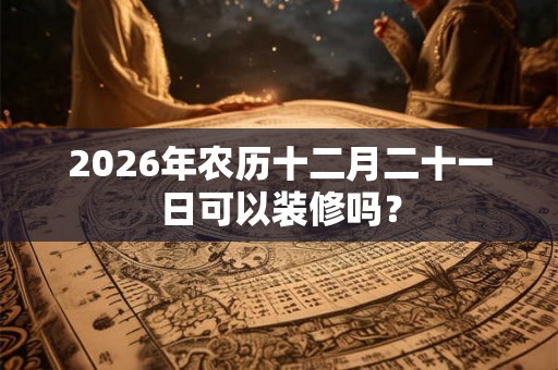 2026年农历十二月二十一日可以装修吗？