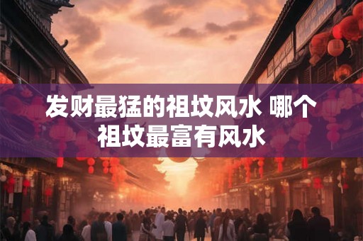 发财最猛的祖坟风水 哪个祖坟最富有风水 发财最猛的祖坟风水 哪个祖坟最富有风水