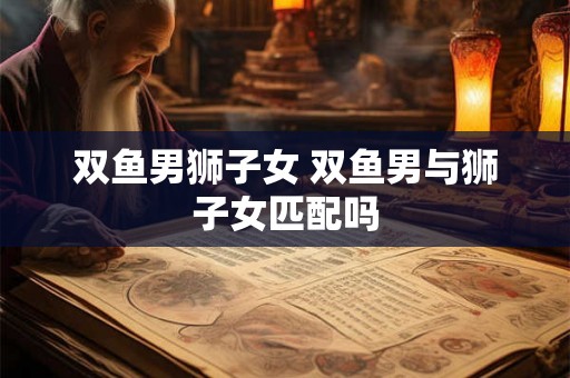 双鱼男狮子女 双鱼男与狮子女匹配吗