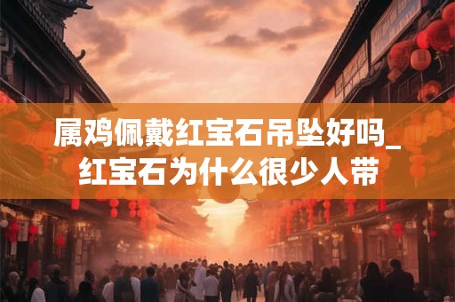 属鸡佩戴红宝石吊坠好吗_红宝石为什么很少人带