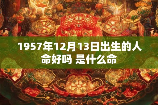 1957年12月13日出生的人命好吗 是什么命