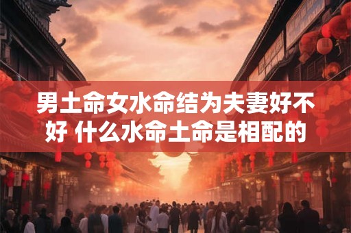 男土命女水命结为夫妻好不好 什么水命土命是相配的