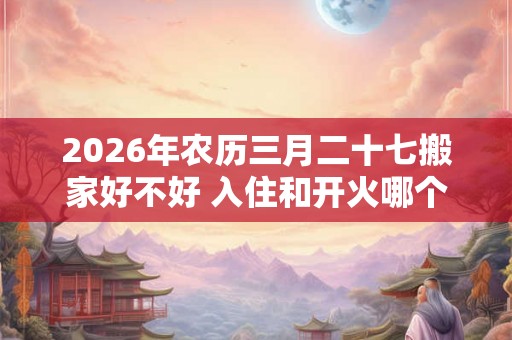 2026年农历三月二十七搬家好不好 入住和开火哪个算搬家