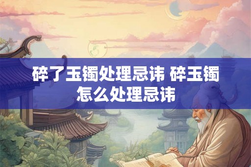 碎了玉镯处理忌讳 碎玉镯怎么处理忌讳