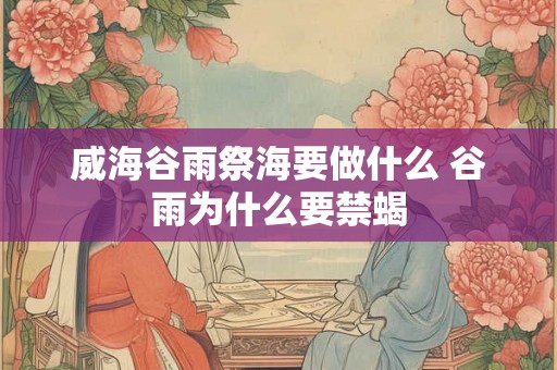 威海谷雨祭海要做什么 谷雨为什么要禁蝎
