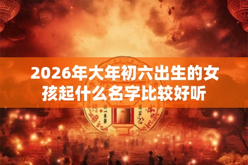 2026年大年初六出生的女孩起什么名字比较好听
