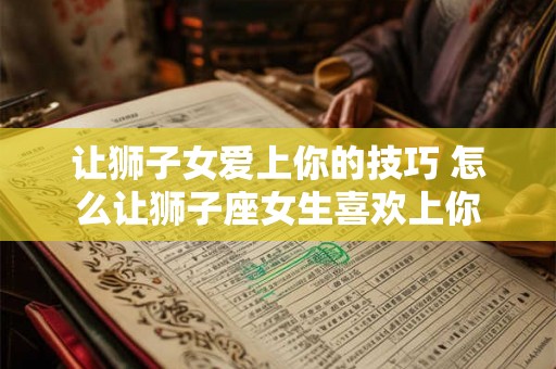 让狮子女爱上你的技巧 怎么让狮子座女生喜欢上你
