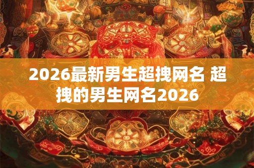 2026最新男生超拽网名 超拽的男生网名2026 2026最新男生超拽网名 超拽的男生网名2026