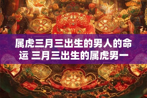 属虎三月三出生的男人的命运 三月三出生的属虎男一生运势
