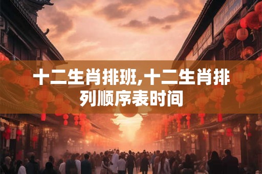 十二生肖排班,十二生肖排列顺序表时间 十二生肖排班,十二生肖排列顺序表时间