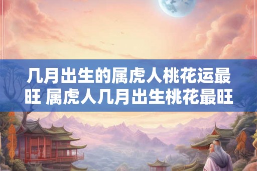 几月出生的属虎人桃花运最旺 属虎人几月出生桃花最旺