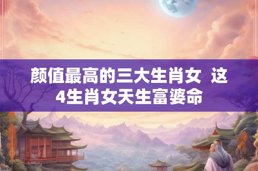 颜值最高的三大生肖女  这4生肖女天生富婆命