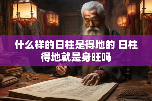 什么样的日柱是得地的 日柱得地就是身旺吗 什么样的日柱是得地的 日柱得地就是身旺吗