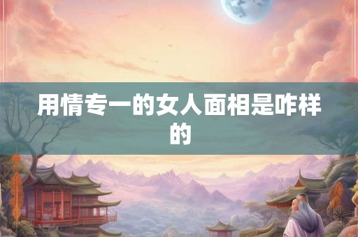 用情专一的女人面相是咋样的 用情专一的女人面相是咋样的