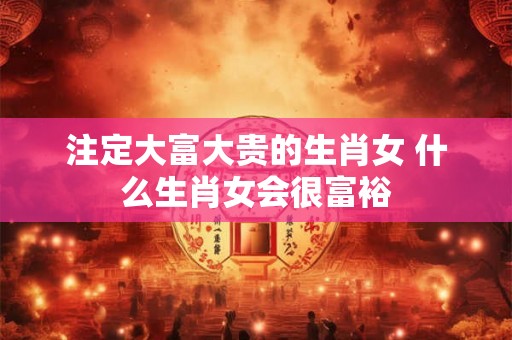 注定大富大贵的生肖女 什么生肖女会很富裕