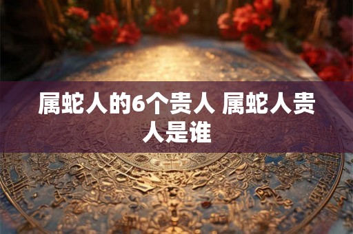 属蛇人的6个贵人 属蛇人贵人是谁