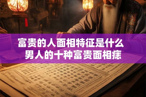 富贵的人面相特征是什么 男人的十种富贵面相痣 富贵的人面相特征是什么 男人的十种富贵面相痣