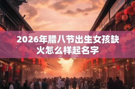 2026年腊八节出生女孩缺火怎么样起名字 2026年腊八节出生女孩缺火怎么样起名字