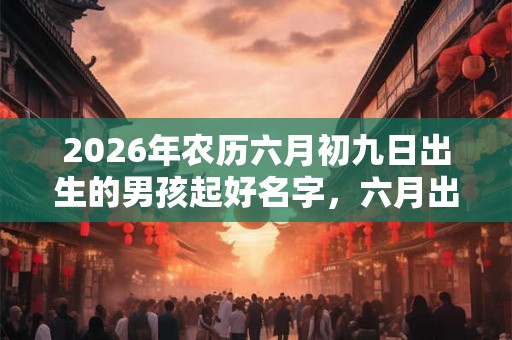 2026年农历六月初九日出生的男孩起好名字，六月出生的男孩命运解析