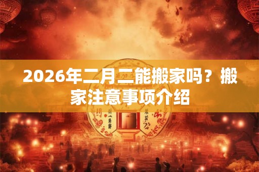 2026年二月二能搬家吗？搬家注意事项介绍