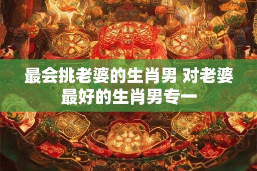 最会挑老婆的生肖男 对老婆最好的生肖男专一