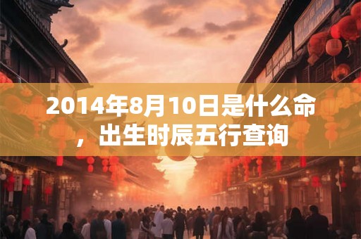 2014年8月10日是什么命,出生时辰五行查询 2014年8月10日是什么命,出生时辰五行查询