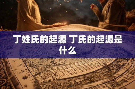 丁姓氏的起源 丁氏的起源是什么 丁姓氏的起源 丁氏的起源是什么