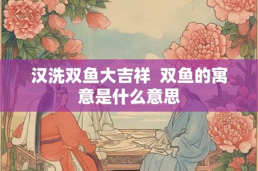 汉洗双鱼大吉祥  双鱼的寓意是什么意思