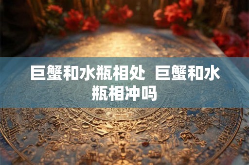 巨蟹和水瓶相处 巨蟹和水瓶相冲吗 巨蟹和水瓶相处 巨蟹和水瓶相冲吗