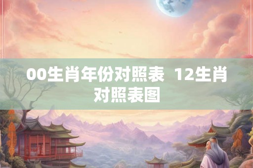 00生肖年份对照表 12生肖对照表图 00生肖年份对照表 12生肖对照表图