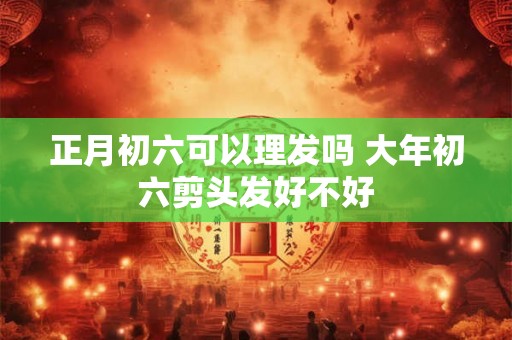 正月初六可以理发吗 大年初六剪头发好不好 正月初六可以理发吗 大年初六剪头发好不好