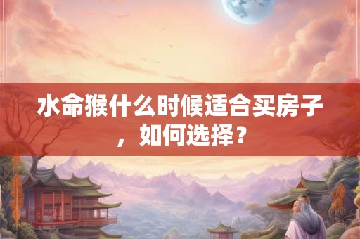 水命猴什么时候适合买房子,如何选择? 水命猴什么时候适合买房子,如何选择?