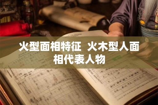 火型面相特征 火木型人面相代表人物 火型面相特征 火木型人面相代表人物
