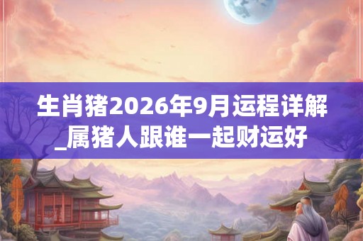 生肖猪2026年9月运程详解_属猪人跟谁一起财运好