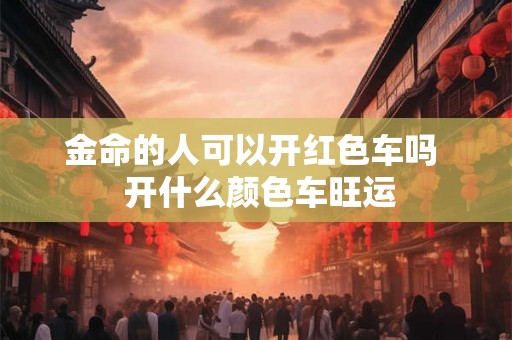 金命的人可以开红色车吗 开什么颜色车旺运 金命的人可以开红色车吗 开什么颜色车旺运