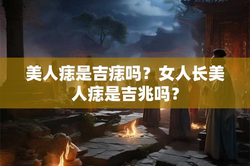 美人痣是吉痣吗？女人长美人痣是吉兆吗？