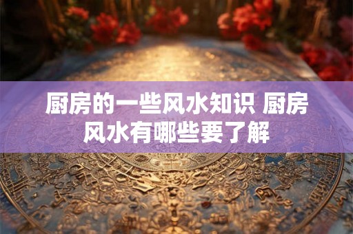 厨房的一些风水知识 厨房风水有哪些要了解 厨房的一些风水知识 厨房风水有哪些要了解