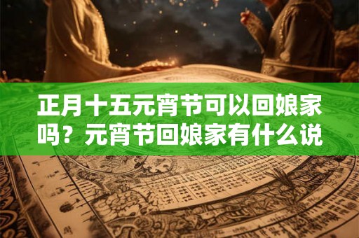 正月十五元宵节可以回娘家吗？元宵节回娘家有什么说法？