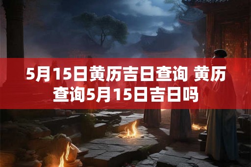 5月15日黄历吉日查询 黄历查询5月15日吉日吗