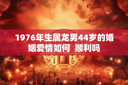 1976年生属龙男44岁的婚姻爱情如何  顺利吗