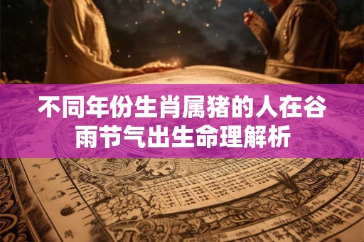 不同年份生肖属猪的人在谷雨节气出生命理解析