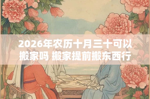 2026年农历十月三十可以搬家吗 搬家提前搬东西行吗
