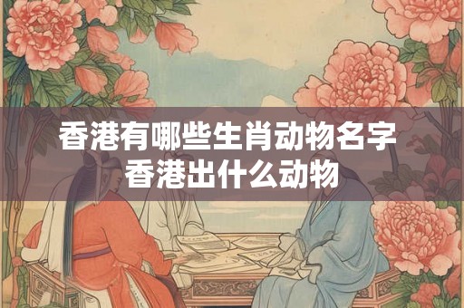 香港有哪些生肖动物名字 香港出什么动物 香港有哪些生肖动物名字 香港出什么动物