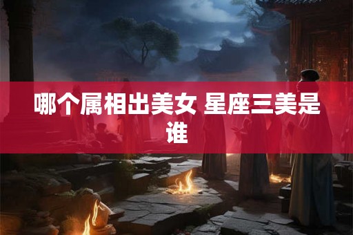 哪个属相出美女 星座三美是谁 哪个属相出美女 星座三美是谁