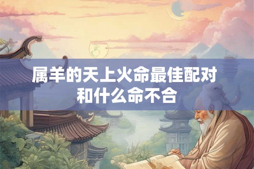 属羊的天上火命最佳配对 和什么命不合 属羊的天上火命最佳配对 和什么命不合