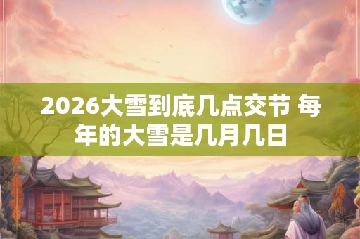 2026大雪到底几点交节 每年的大雪是几月几日