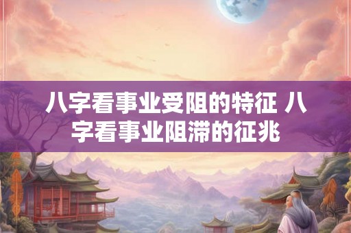 八字看事业受阻的特征 八字看事业阻滞的征兆 八字看事业受阻的特征 八字看事业阻滞的征兆