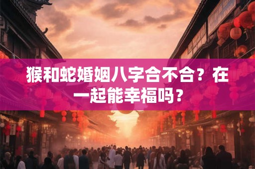 猴和蛇婚姻八字合不合？在一起能幸福吗？