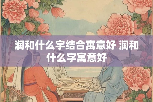 润和什么字结合寓意好 润和什么字寓意好