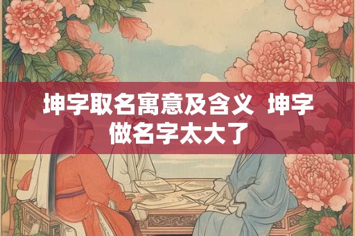 坤字取名寓意及含义 坤字做名字太大了 坤字取名寓意及含义 坤字做名字太大了